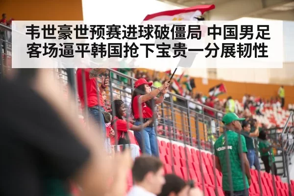 韦世豪世预赛进球破僵局 中国男足客场逼平韩国抢下宝贵一分展韧性